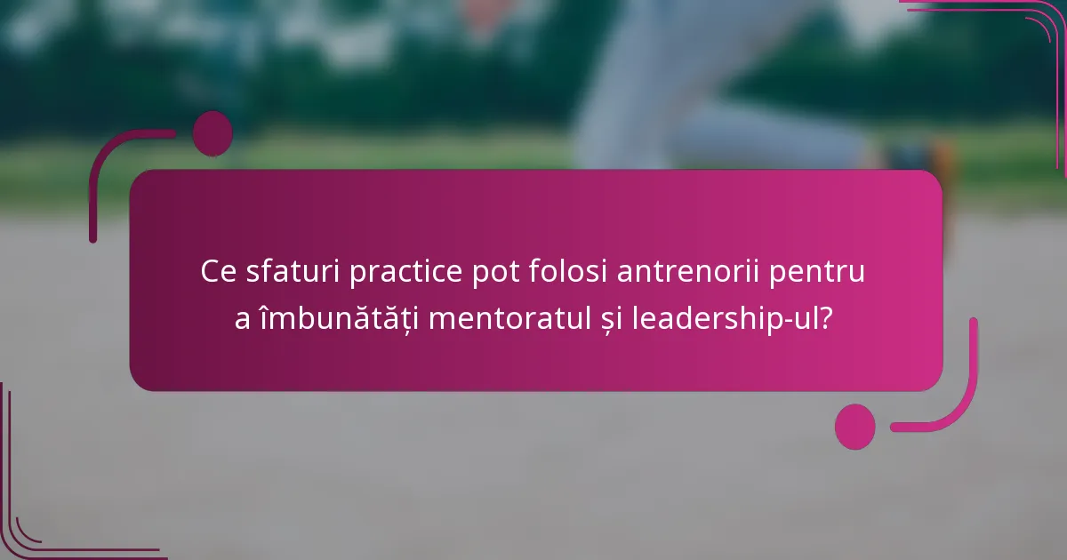 Ce sfaturi practice pot folosi antrenorii pentru a îmbunătăți mentoratul și leadership-ul?